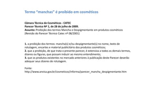 Termo “manchas” é proibido em cosméticos
Câmara Técnica de Cosméticos - CATEC
Parecer Técnico Nº 1, de 28 de julho de 2009.
Assunto: Proibição dos termos Mancha e Despigmentante em produtos cosméticos
(Revisão do Parecer Técnico Catec nº 08/2001)
1. a proibição dos termos: mancha(s) e/ou despigmentante(s) no nome, texto de
rotulagem, encartes e material publicitário dos produtos cosméticos;
2. que a proibição, de que trata o presente parecer, é extensiva a todos os demais termos,
dizeres ou figuras, que possam induzir ao mesmo entendimento;
3. que os produtos existentes no mercado anteriores à publicação deste Parecer deverão
adequar seus dizeres de rotulagem.
Fonte:
http://www.anvisa.gov.br/cosmeticos/informa/parecer_mancha_despigmentante.htm
 