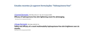 J Cosmet Dermatol. 2013 Mar;12(1):12-7. doi: 10.1111/jocd.12025.
Efficacy of hydroquinone-free skin-lightening cream for photoaging.
Estudos recentes já sugerem formulações “hidroquinona-free”
http://www.ncbi.nlm.nih.gov/pubmed/23438137
J Drugs Dermatol. 2013 Mar;12(3):S27-31.
Safety and efficacy of a novel multimodality hydroquinone-free skin brightener over six
months.
http://www.ncbi.nlm.nih.gov/pubmed/23545930
 