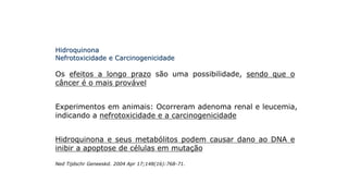 Hidroquinona
Nefrotoxicidade e Carcinogenicidade
Os efeitos a longo prazo são uma possibilidade, sendo que o
câncer é o mais provável
Experimentos em animais: Ocorreram adenoma renal e leucemia,
indicando a nefrotoxicidade e a carcinogenicidade
Hidroquinona e seus metabólitos podem causar dano ao DNA e
inibir a apoptose de células em mutação
Ned Tijdschr Geneeskd. 2004 Apr 17;148(16):768-71.
 
