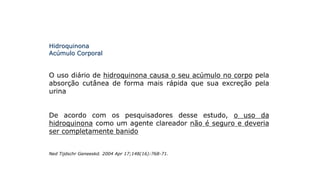 Hidroquinona
Acúmulo Corporal
O uso diário de hidroquinona causa o seu acúmulo no corpo pela
absorção cutânea de forma mais rápida que sua excreção pela
urina
De acordo com os pesquisadores desse estudo, o uso da
hidroquinona como um agente clareador não é seguro e deveria
ser completamente banido
Ned Tijdschr Geneeskd. 2004 Apr 17;148(16):768-71.
 
