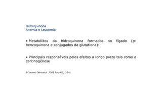 Hidroquinona
Anemia e Leucemia
• Metabólitos da hidroquinona formados no fígado (p-
benzoquinona e conjugados da glutationa):
• Principais responsáveis pelos efeitos a longo prazo tais como a
carcinogênese
J Cosmet Dermatol. 2005 Jun;4(2):55-9.
 