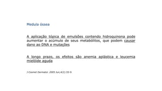 Medula óssea
A aplicação tópica de emulsões contendo hidroquinona pode
aumentar o acúmulo de seus metabólitos, que podem causar
dano ao DNA e mutações
A longo prazo, os efeitos são anemia aplástica e leucemia
mielóide aguda
J Cosmet Dermatol. 2005 Jun;4(2):55-9.
 