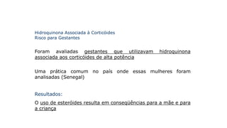 Hidroquinona Associada à Corticóides
Risco para Gestantes
Foram avaliadas gestantes que utilizavam hidroquinona
associada aos corticóides de alta potência
Uma prática comum no país onde essas mulheres foram
analisadas (Senegal)
Resultados:
O uso de esteróides resulta em conseqüências para a mãe e para
a criança
 
