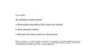 Conclusão:
Os achados evidenciaram:
• Diminuição plasmática dos níveis de cortisol
• Uma placenta menor
• Alta taxa de baixo peso ao nascimento
Mahé A, Perret JL, Ly F, Fall F, Rault JP, Dumont A. The cosmetic use of skin-lightening products
during pregnancy in Dakar, Senegal: a common and potentially hazardous practice. Trans R Soc
Trop Med Hyg. 2007 Feb;101(2):183-7. Epub 2006 Oct 4.
 