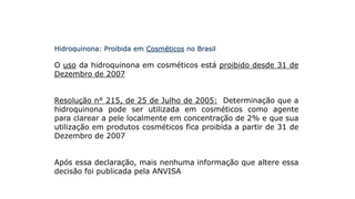 Hidroquinona: Proibida em Cosméticos no Brasil
O uso da hidroquinona em cosméticos está proibido desde 31 de
Dezembro de 2007
Resolução n° 215, de 25 de Julho de 2005: Determinação que a
hidroquinona pode ser utilizada em cosméticos como agente
para clarear a pele localmente em concentração de 2% e que sua
utilização em produtos cosméticos fica proibida a partir de 31 de
Dezembro de 2007
Após essa declaração, mais nenhuma informação que altere essa
decisão foi publicada pela ANVISA
 