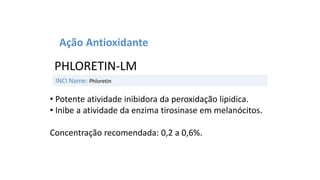 INCI Name: Phloretin
PHLORETIN-LM
Ação Antioxidante
• Potente atividade inibidora da peroxidação lipidica.
• Inibe a atividade da enzima tirosinase em melanócitos.
Concentração recomendada: 0,2 a 0,6%.
 