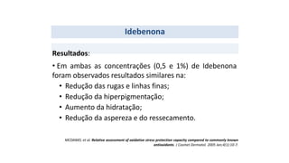 Idebenona
• Em ambas as concentrações (0,5 e 1%) de Idebenona
foram observados resultados similares na:
• Redução das rugas e linhas finas;
• Redução da hiperpigmentação;
• Aumento da hidratação;
• Redução da aspereza e do ressecamento.
Resultados:
MCDANIEL et al. Relative assessment of oxidative stress protection capacity compared to commonly known
antioxidants. J Cosmet Dermatol. 2005 Jan;4(1):10-7.
 