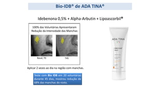 Bio-IDB® de ADA TINA®
Aplicar 2 vezes ao dia na região com manchas.
Idebenona 0,5% + Alpha-Arbutin + Lipoascorbil®
100% das Voluntárias Apresentaram
Redução da Intensidade das Manchas
Basal, T0 T45
Teste com Bio IDB em 20 voluntárias
durante 45 dias, mostrou redução de
68% das manchas do rosto.
 