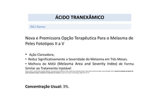 Nova e Promissora Opção Terapêutica Para o Melasma de
Peles Fototipos II a V
• Ação Clareadora;
• Reduz Significativamente a Severidade do Melasma em Três Meses.
• Melhora do MASI (Melasma Area and Severity Index) de Forma
Similar ao Tratamento Injetável
Denise Steiner, Camila Feola, Nediana Bialeski, Fernanda Ayres de Morais e Silva, André César Pessanha Antiori, Flávia Alvim Sant’Anna Addor, Bruno Brandão Folino. Estudo de avaliação da eficácia do
ácido tranexâmico tópico e injetável no tratamento do melasma. Surgical & Cosmetic Dermatology 2009;1(4):174-177.
Concentração Usual: 3%.
ÁCIDO TRANEXÂMICO
INCI Name:
 