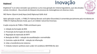 Inovação
Brightenyl®
Brightenyl® é um ativo clareador que pertence a uma nova geração de melanorreguladores, que são ativados através do
estrato microbium. Atua através do bloqueio do processo de melanogênese em diversos níveis.
INCI Name: Glycerin (and) Aqua (and) Diglucosyl Gallic Acid
Após aplicação na pele, o THBG (Tri Hydroxy Benzoic acid alpha-Glucosides) é convertido parcialmente pela microbiota em
THBA (Tri Hydroxy Benzoic Acid), que é um inibidor natural da tirosinase.
A ação conjunta do THBG e THBA contribuem para:
Referência
Liu S1, Chen Z2, Cai X2, Sun Y3, Zhao C2, Liu F4, Liu D5. Effects of dimethylaminoethanol and compound amino acid on D-galactose induced skin aging model of rat. ScientificWorldJournal. 2014;2014:507351. doi: 10.1155/2014/507351. Epub 2014 Jul 14.
Sharad J1. Glycolic acid peel therapy - a current review. Clin Cosmet Investig Dermatol. 2013 Nov 11;6:281-8. doi: 10.2147/CCID.S34029.
1. Inibição da formação de ROS
2. Prevenção da formação de lesão de DNA
3. Regulação da expressão de MITF
4. Redução de PGE2 – redução da vasodilatação e vermelhidão
5. Controla a ação do Nf-kB - redução da inflamação
6. Inibe a transferência da melanina
7. It blocks melanin synthesis even under UV conditions WHITENS the skin
 