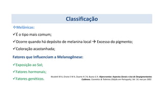 Classificação
Melânicas:
É o tipo mais comum;
Ocorre quando há depósito de melanina local  Excesso do pigmento;
Coloração acastanhada;
Fatores que Influenciam a Melanogênese:
Exposição ao Sol;
Fatores hormonais;
Fatores genéticos.
Nicoletti M A, Orsine E M A, Duarte A C N, Buono G A. Hipercromias: Aspectos Gerais e Uso de Despigmentantes
Cutâneos. Cosmetics & Toiletries (Edição em Português), Vol. 14, mai-jun 2002.
 