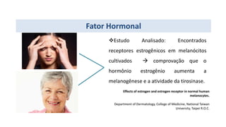 Fator Hormonal
Estudo Analisado: Encontrados
receptores estrogênicos em melanócitos
cultivados  comprovação que o
hormônio estrogênio aumenta a
melanogênese e a atividade da tirosinase.
Effects of estrogen and estrogen receptor in normal human
melanocytes.
Department of Dermatology, College of Medicine, National Taiwan
University, Taipei R.O.C.
 
