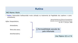  Rutina: Heterosídeo bioflavonóide muito utilizado no tratamento da fragilidade dos capilares e como
antioxidante;
Ações: Vasoprotetora;
Antioxidante;
Tônica dos vasos;
Antiinflamatória;
Rutina
Permeabilidade vascular da
pele inflamada
Uso Tópico: 0,5 a 1 %
Revista Brasileira de Ciências Farmacêuticas
Brazilian Journal of Pharmaceutical Sciences
vol. 44, n. 2, abr./jun., 2008
INCI Name: Rutin.
 