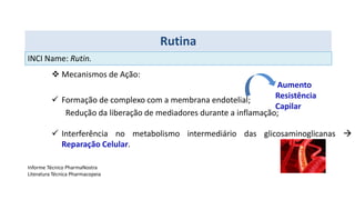 Mecanismos de Ação:
 Formação de complexo com a membrana endotelial;
Redução da liberação de mediadores durante a inflamação;
 Interferência no metabolismo intermediário das glicosaminoglicanas 
Reparação Celular.
Rutina
Aumento
Resistência
Capilar
Informe Técnico PharmaNostra
Literatura Técnica Pharmacopeia
INCI Name: Rutin.
 