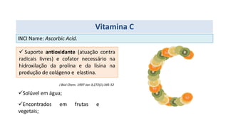  Suporte antioxidante (atuação contra
radicais livres) e cofator necessário na
hidroxilação da prolina e da lisina na
produção de colágeno e elastina.
J Biol Chem. 1997 Jan 3;272(1):345-52
Solúvel em água;
Encontrados em frutas e
vegetais;
INCI Name: Ascorbic Acid.
Vitamina C
 