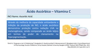 Através da melhoria da capacidade antioxidante e
inibição da produção de NO, o ácido ascórbico
demonstrou proteção contra radiação UVA na
melanogênese, sendo comparado ao ácido kójico
em termos de poder de clareamento na
hiperpigmentação.
Panich U, Tangsupa-a-nan V, Onkoksoong T, Kongtaphan K, Kasetsinsombat K, Akarasereenont P, Wongkajornsilp A. SourceDepartment
of Pharmacology, Faculty of Medicine, Siriraj Hospital, Mahidol University, Bangkok 10700, Thailand. Arch Pharm Res. 2011
May;34(5):811-20. Epub 2011 Jun 9.
INCI Name: Ascorbic Acid.
Ácido Ascórbico – Vitamina C
 