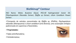 Composto de extratos concentrados de Pfaffia sp. (Pfaffia), Ptychopetalum
olacoides (Marapuama) e Lilium candidum (Lírio Branco), uma associação sinérgica
padronizada em saponinas e flavonóides;
Propriedades:
Ação antiinflamatória;
Antiedematosa;
INCI Name: Water, Butylene Glycol, PEG-40 Hydrogenated Castor Oil,
Pthychopetalum Olacoides Extract, Pfaffia sp Extract, Lilium Candidum Flower
Extract .
BioSkinup® Contour
 