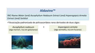Aldavine™
INCI Name:Water (and) Ascophyllum Nodosum Extract (and) Asparagopsis Armata
Extract (and) Sorbitol
Associação padronizada de polissacarídeos raros derivados de duas algas:
Ascophyllum nodosum
(alga marrom, rica em galactanos)
Asparagosis armata
(alga vermelha, rica em fucanos)
+
 