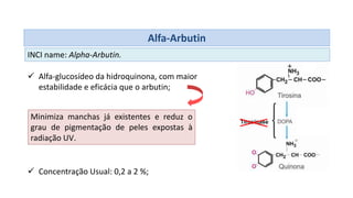 Alfa-Arbutin
INCI name: Alpha-Arbutin.
 Alfa-glucosídeo da hidroquinona, com maior
estabilidade e eficácia que o arbutin;
 Concentração Usual: 0,2 a 2 %;
Minimiza manchas já existentes e reduz o
grau de pigmentação de peles expostas à
radiação UV.
 