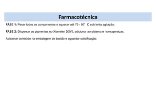 Farmacotécnica
FASE 1: Pesar todos os componentes e aquecer até 75 - 80°C sob lenta agitação;
FASE 2: Dispersar os pigmentos no Xiameter 200/5, adicionar ao sistema e homogeneizar;
Adicionar conteúdo na embalagem de bastão e aguardar solidificação.
 