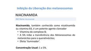 Niacinamida, também conhecida como nicotinamida
ou vitamina B3, é um potente agente clareador
• Vitamina do complexo B;
• A 5% inibe a transferência dos Melanossomas do
melanócitos para o queratinócitos;
• Efeito ‘iluminador’.
Concentração Usual: 1 a 5%.
INCI Name:Nicotinamide
NIACINAMIDA
Inibição da Liberação dos melanossomas
 