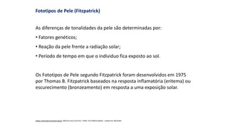 Fototipos de Pele (Fitzpatrick)
As diferenças de tonalidades da pele são determinadas por:
• Fatores genéticos;
• Reação da pele frente a radiação solar;
• Período de tempo em que o individuo fica exposto ao sol.
Os Fototipos de Pele segundo Fitzpatrick foram desenvolvidos em 1975
por Thomas B. Fitzpatrick baseados na resposta inflamatória (eritema) ou
escurecimento (bronzeamento) em resposta a uma exposição solar.
Indian J Dermatol Venereol Leprol. 2009 Jan-Feb;75(1):93-6. PMID: 19172048 [PubMed - indexed for MEDLINE]
 