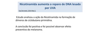 Estudo analisou a ação da Nicotinamida na formação de
dímeros de ciclobutano pirimidina.
A conclusão foi positiva e foi possível observar efeito
preventivo do melanoma.
Nicotinamida aumenta o reparo de DNA lesado
por UVA
Exp Dermatol. 2014 May 5.
 