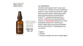 ALL INGREDIENTS
Camellia sinensis (green tea)*, oryza sativa
(rice) bran oil*, helianthus annuus (sunflower)
seed oil*, cocos nucifera (coconut) oil*, Sugar
Mulse [cetearyl alcohol, cetearyl glucoside],
gluconolactone/sodium benzoate (Micro
Guard***), undecylenoyl phenylalanine,
lecithin*, magnesium ascorbyl phosphate
(vitamin C), niacinamide, glucosamine, mixed
tocopherols (vitamin E)*, xanthan gum,
thioctic (alpha lipoic) acid, glycyrrhiza glabra
(licorice root) extract**, arctostaphylos uva
ursi extract
* organic
** Ecocert
***Ecocert, paraben-free anti-microbial agent
 