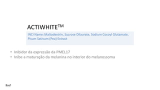 INCI Name:Maltodextrin, Sucrose Dilaurate, Sodium Cocoyl Glutamate,
Pisum Sativum (Pea) Extract
ACTIWHITETM
Basf
• Inibidor da expressão da PMEL17
• Inibe a maturação da melanina no interior do melanossoma
 