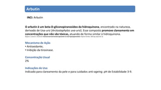 Arbutin
O arbutin é um beta-D-gliconopiranosídeo da hidroquinona, encontrado na natureza,
derivado de Uva-ursi (Arctostaphylos uva-ursi). Esse composto promove clareamento em
concentrações que não são tóxicas, atuando de forma similar à hidroquinona.
Briganti S, Camera E, Picardo M. Chemical and instrumental approaches to treat hyperpigmentation. Pigment Cell Res. 2003 Apr;16(2):101-10.
Mecanismo de Ação
• Antioxidante;
• Inibição da tirosinase.
Concentração Usual
2%
Indicações de Uso
Indicado para clareamento da pele e para cuidados anti-ageing. pH de Estabilidade 3-9.
INCI: Arbutin
 