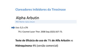 Clareadores Inibidores da Tirosinase
Alpha Arbutin
Uso: 0,2 a 2%
7% J Cosmet Laser Ther. 2008 Sep;10(3):167-73.
Teste de Eficácia do uso de 7% de Alfa Arbutin vs
Hidroquinona 4% (versão comercial)
INCI Name:Alpha Arbutin
 