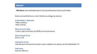 Albatin®
INCI Name: Aminoethylphosphinic Acid (and) Butylene Glycol (and) Water.
Ácido aminoetilfosfínico ou Ala-P (fosfínico análogo da alanina)
Propriedades e Aplicação
• Não citotóxico;
• Não irritante;
Mecanismo de Ação
• Inibe a ação enzimática da DOPAcromo tautomerase
Concentração Usual
0,5% a 1,5%.
Indicações de Uso
Indicado para clareamento da pele e para cuidados anti-ageing. pH de Estabilidade 3-9.
Fabricante
Exsymol, Mônaco.
 