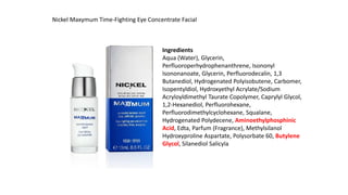 Nickel Maxymum Time-Fighting Eye Concentrate Facial
Ingredients
Aqua (Water), Glycerin,
Perfluoroperhydrophenanthrene, Isononyl
Isononanoate, Glycerin, Perfluorodecalin, 1,3
Butanediol, Hydrogenated Polyisobutene, Carbomer,
Isopentyldiol, Hydroxyethyl Acrylate/Sodium
Acryloyldimethyl Taurate Copolymer, Caprylyl Glycol,
1,2-Hexanediol, Perfluorohexane,
Perfluorodimethylcyclohexane, Squalane,
Hydrogenated Polydecene, Aminoethylphosphinic
Acid, Edta, Parfum (Fragrance), Methylsilanol
Hydroxyproline Aspartate, Polysorbate 60, Butylene
Glycol, Silanediol Salicyla
 