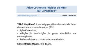 TGP-2 Peptídeo® é um oligopeptídeo derivado do fator
de crescimento transformador (TGF)
• Ação Clareadora;
• Inibição da transcrição de genes envolvidos na
melanogênese.
• Reduz a síntese e o transporte de melanina.
Concentração Usual: 3,0 a 10,0%.
Ativo Cosmético Inibidor do MITF
TGP-2 Peptídeo®
INCI Name:Oligopeptídeo 34. Caregen, Coréia do Sul.
 
