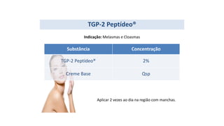 Substância Concentração
TGP-2 Peptídeo® 2%
Creme Base Qsp
TGP-2 Peptídeo®
Indicação: Melasmas e Cloasmas
Aplicar 2 vezes ao dia na região com manchas.
 