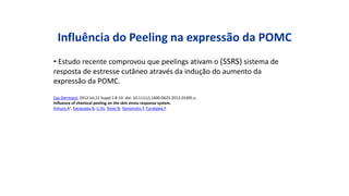Influência do Peeling na expressão da POMC
• Estudo recente comprovou que peelings ativam o (SSRS) sistema de
resposta de estresse cutâneo através da indução do aumento da
expressão da POMC.
Exp Dermatol. 2012 Jul;21 Suppl 1:8-10. doi: 10.1111/j.1600-0625.2012.01495.x.
Influence of chemical peeling on the skin stress response system.
Kimura A1, Kanazawa N, Li HJ, Yonei N, Yamamoto Y, Furukawa F.
 