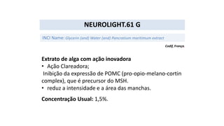 Extrato de alga com ação inovadora
• Ação Clareadora;
Inibição da expressão de POMC (pro-opio-melano-cortin
complex), que é precursor do MSH.
• reduz a intensidade e a área das manchas.
Concentração Usual: 1,5%.
NEUROLIGHT.61 G
INCI Name:Glycerin (and) Water (and) Pancratium maritimum extract
Codif, França.
 