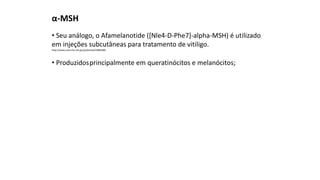 α-MSH
• Seu análogo, o Afamelanotide ([Nle4-D-Phe7]-alpha-MSH) é utilizado
em injeções subcutâneas para tratamento de vitiligo.
http://www.ncbi.nlm.nih.gov/pubmed/23884489
• Produzidosprincipalmente em queratinócitos e melanócitos;
 