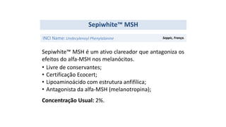 Sepiwhite™ MSH é um ativo clareador que antagoniza os
efeitos do alfa-MSH nos melanócitos.
• Livre de conservantes;
• Certificação Ecocert;
• Lipoaminoácido com estrutura anfifílica;
• Antagonista da alfa-MSH (melanotropina);
Concentração Usual: 2%.
Sepiwhite™ MSH
INCI Name:Undecylenoyl Phenylalanine Seppic, França.
 