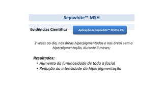 Evidências Científica
2 vezes ao dia, nas áreas hiperpigmentadas e nas áreas sem a
hiperpigmentação, durante 3 meses;
Resultados:
• Aumento da luminosidade de toda a facial
• Redução da intensidade da hiperpigmentação
Sepiwhite™ MSH
Aplicação de Sepiwhite™ MSH a 2%;
 