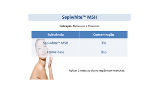 Substância Concentração
Sepiwhite™ MSH 2%
Creme Base Qsp
Sepiwhite™ MSH
Indicação: Melasmas e Cloasmas
Aplicar 2 vezes ao dia na região com manchas.
 