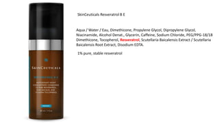 SkinCeuticals Resveratrol B E
Aqua / Water / Eau, Dimethicone, Propylene Glycol, Dipropylene Glycol,
Niacinamide, Alcohol Denat., Glycerin, Caffeine, Sodium Chloride, PEG/PPG-18/18
Dimethicone, Tocopherol, Resveratrol, Scutellaria Baicalensis Extract / Scutellaria
Baicalensis Root Extract, Disodium EDTA.
1% pure, stable resveratrol
 