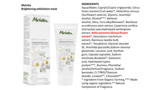INGREDIENTS
Aqua/Water, Caprylic/Capric triglyceride, Citrus
limon (Lemon) fruit water*, Helianthus annuus
(Sunflower) seed oil, Glycerin, Arachidyl
alcohol, Alcohol***, Behenyl
alcohol, Silica, Cera alba/Beeswax*, Bambusa
arundinacea stem extract, Copernicia cerifera
(Carnauba) wax,Hydrolyzed wintergreen
extract, Bellis perennis (Daisy) flower
extract*, Pancratium maritimum
extract, Narcissus tazetta bulb
extract*, Tocopherol, Glyceryl stearate
SE, Arachidyl glucoside,Sodium stearoyl
glutamate, Levulinic acid, Xanthan
gum, Caprylyl caprylate, Sodium
levulinate,Bisabolol*, Galactaric
acid, Hydrolyzed lupine
protein***, Alumina, Phenethyl
alcohol,Parfum/Fragrance, Sodium
benzoate, CI 77891/Titanium
dioxide, Linalool**, Citronellol**.
* Ingredient From Organic Farming.*** Made
using organic ingredient.** Natural
Component of Fragrance.
Melvita
Brightening exfoliation mask
 