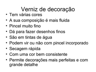 Verniz de decoração
• Tem várias cores
• A sua composição é mais fluida
• Pincel muito fino
• Dá para fazer desenhos finos
• São em tintas de água
• Podem vir ou não com pincel incorporado
• Secagem rápida
• Com uma cor bem consistente
• Permite decorações mais perfeitas e com
grande detalhe
 