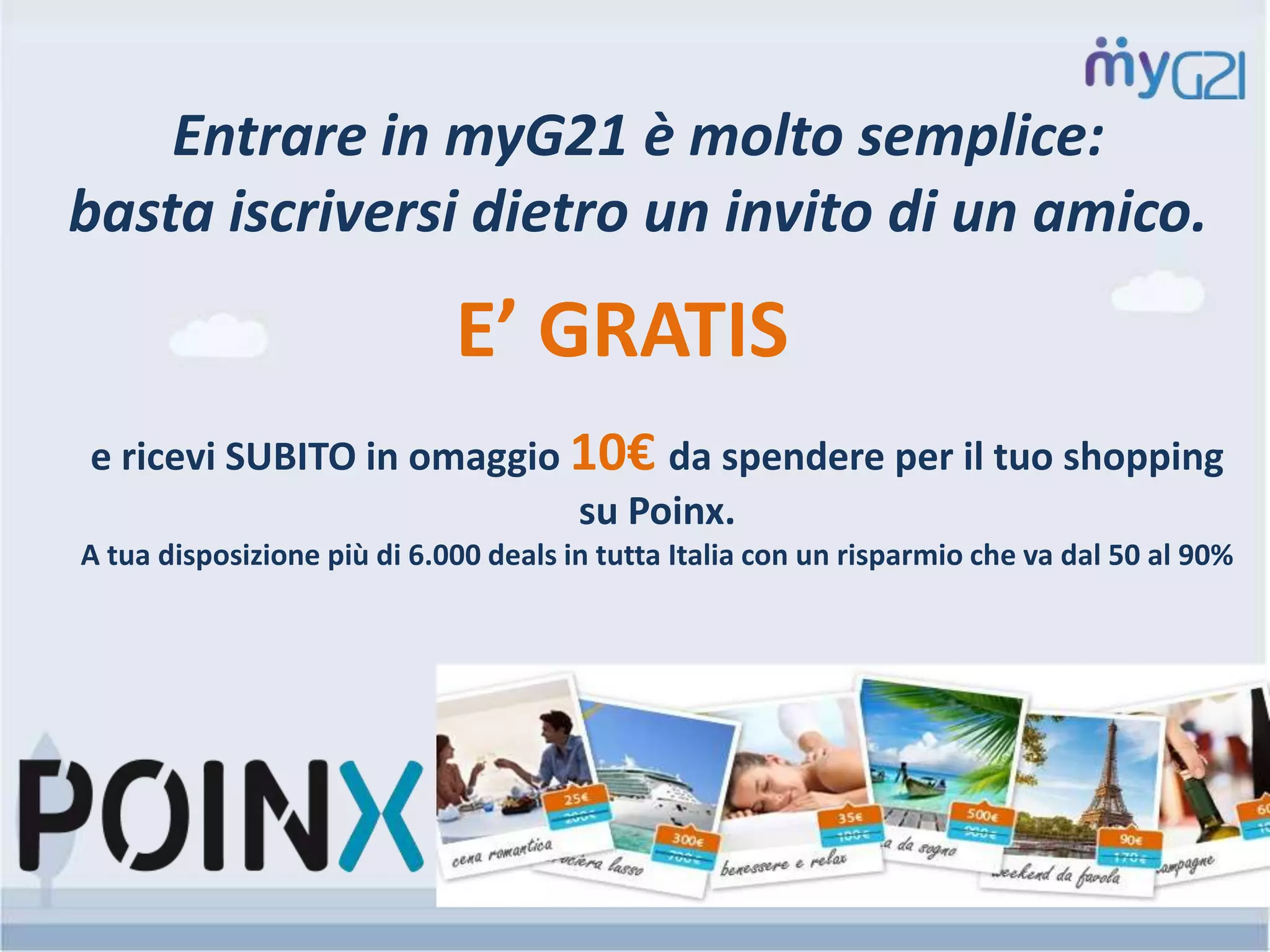 Entrare in myG21 è molto semplice:
basta iscriversi dietro un invito di un amico.
e ricevi SUBITO in omaggio 10€ da spendere per il tuo shopping
su Poinx.
A tua disposizione più di 6.000 deals in tutta Italia con un risparmio che va dal 50 al 90%
E’ GRATIS
 
