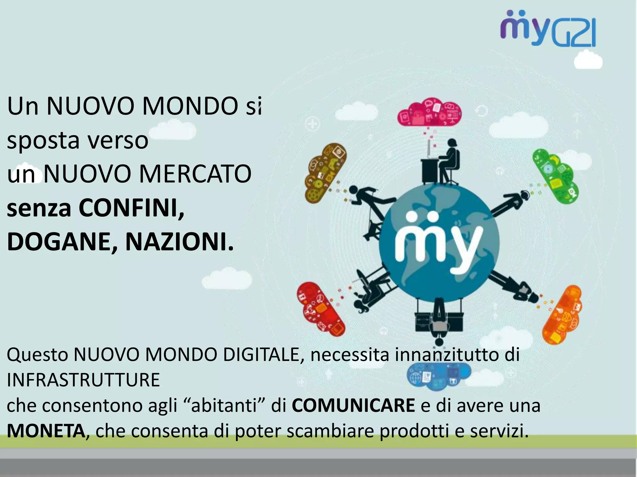 Un NUOVO MONDO si
sposta verso
un NUOVO MERCATO
senza CONFINI,
DOGANE, NAZIONI.
Questo NUOVO MONDO DIGITALE, necessita innanzitutto di
INFRASTRUTTURE
che consentono agli “abitanti” di COMUNICARE e di avere una
MONETA, che consenta di poter scambiare prodotti e servizi.
 