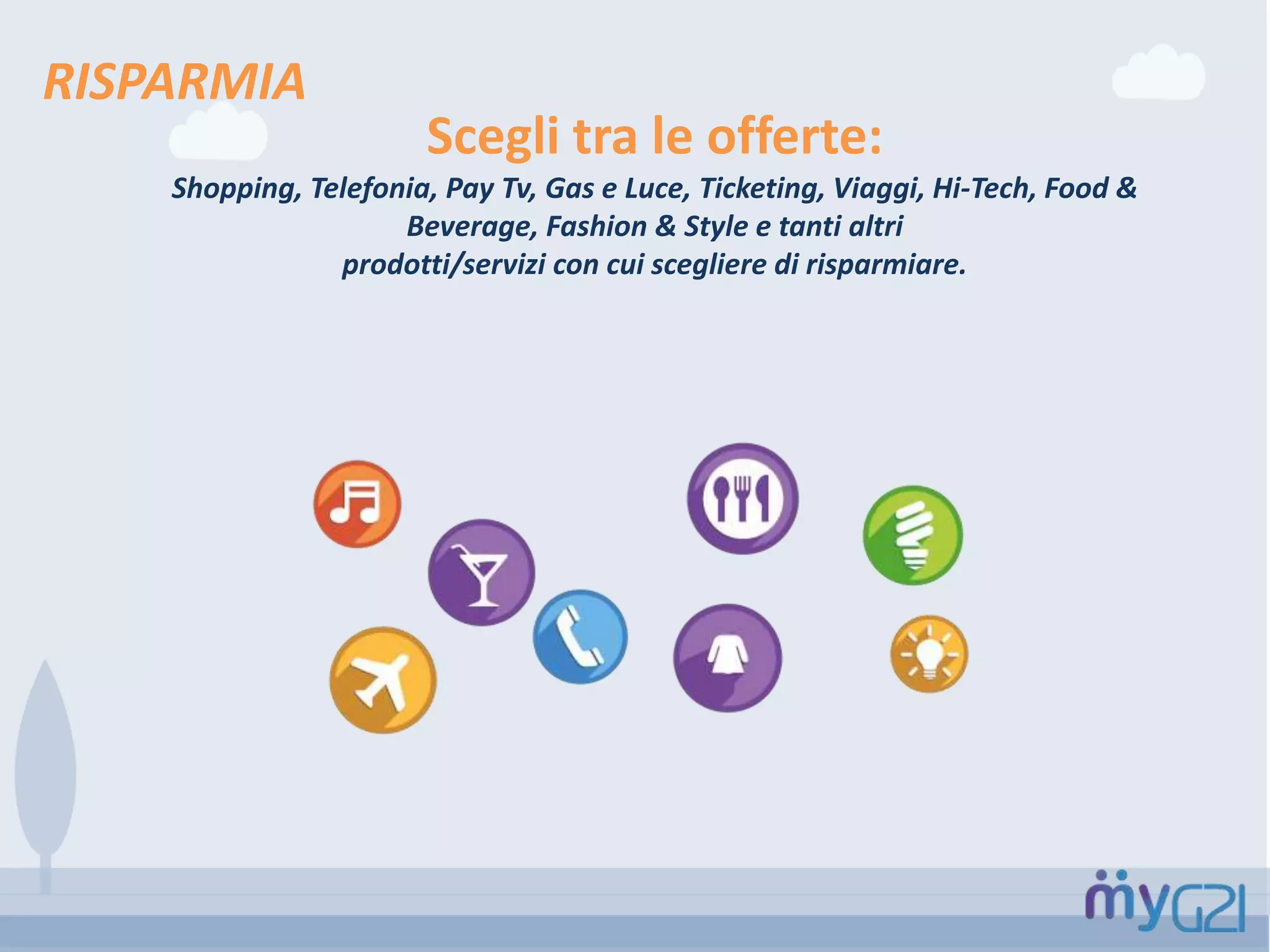 RISPARMIA
Scegli tra le offerte:
Shopping, Telefonia, Pay Tv, Gas e Luce, Ticketing, Viaggi, Hi-Tech, Food &
Beverage, Fashion & Style e tanti altri
prodotti/servizi con cui scegliere di risparmiare.
 