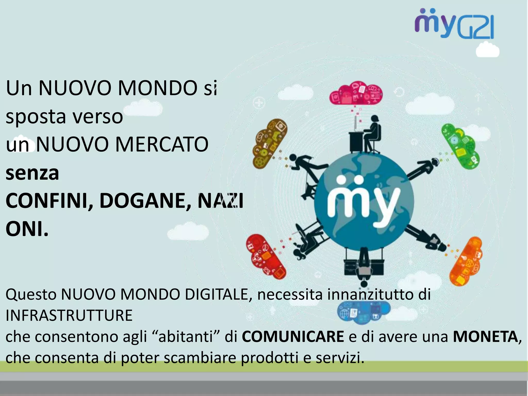 Un NUOVO MONDO si
sposta verso
un NUOVO MERCATO
senza
CONFINI, DOGANE, NAZI
ONI.
Questo NUOVO MONDO DIGITALE, necessita innanzitutto di
INFRASTRUTTURE
che consentono agli “abitanti” di COMUNICARE e di avere una MONETA,
che consenta di poter scambiare prodotti e servizi.
 