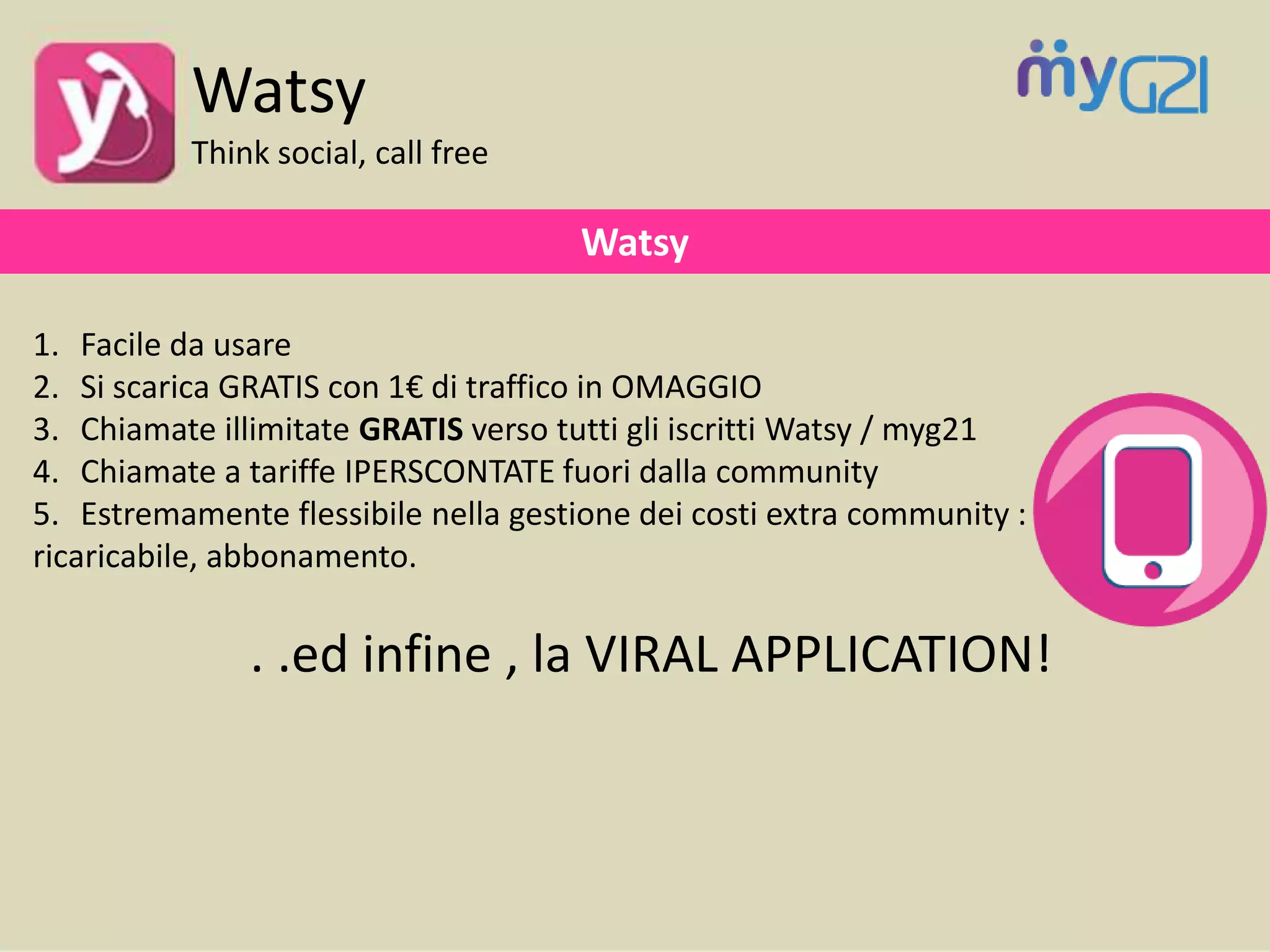 1. Facile da usare
2. Si scarica GRATIS con 1€ di traffico in OMAGGIO
3. Chiamate illimitate GRATIS verso tutti gli iscritti Watsy / myg21
4. Chiamate a tariffe IPERSCONTATE fuori dalla community
5. Estremamente flessibile nella gestione dei costi extra community :
ricaricabile, abbonamento.
. .ed infine , la VIRAL APPLICATION!
Watsy
Watsy
Think social, call free
 