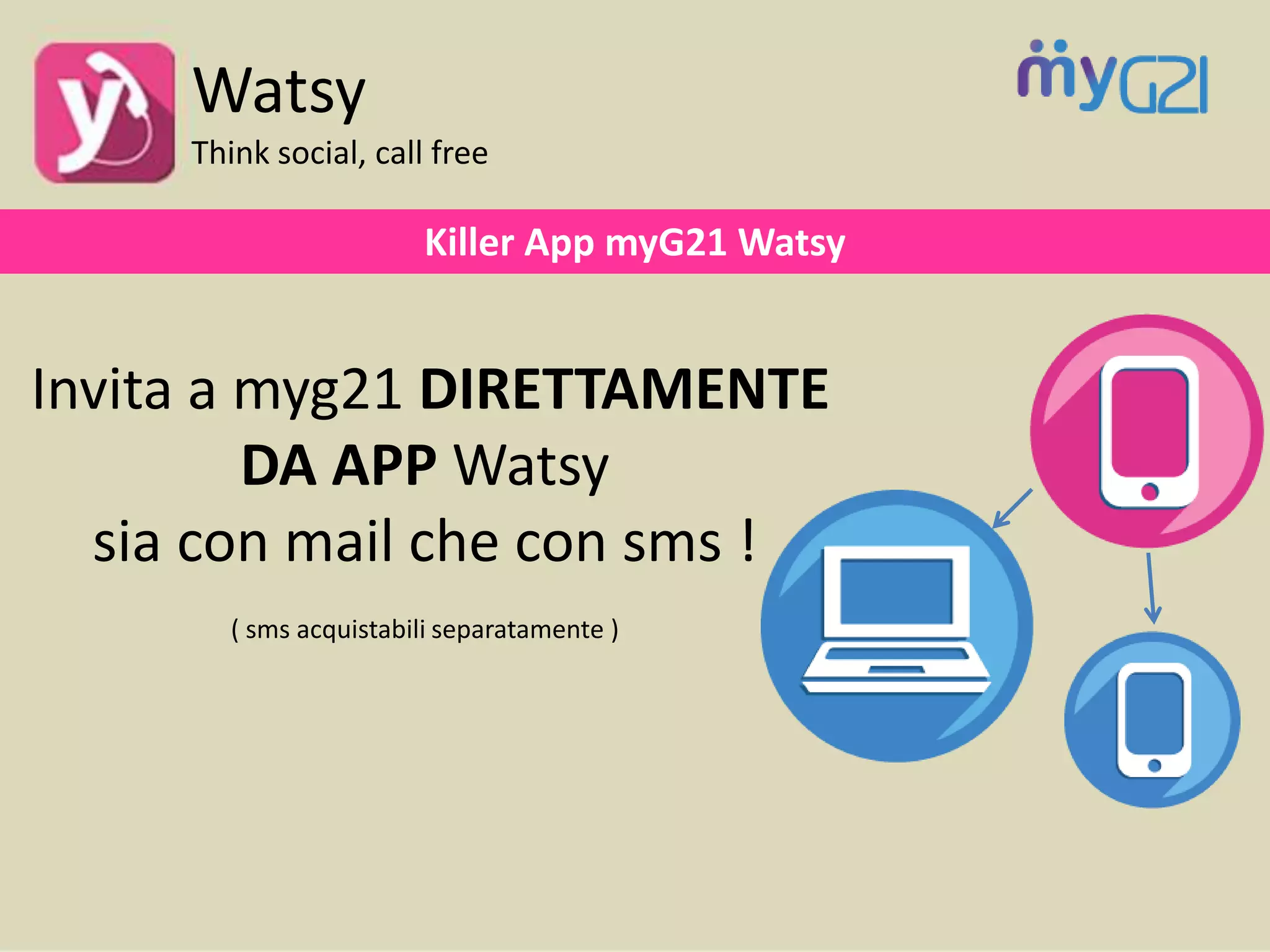 Killer App myG21 Watsy
Invita a myg21 DIRETTAMENTE
DA APP Watsy
sia con mail che con sms !
( sms acquistabili separatamente )
Watsy
Think social, call free
 